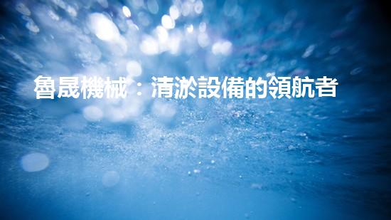 魯晟機械：清淤設備的領航者，你知道它為何備受矚目嗎？